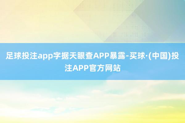 足球投注app字据天眼查APP暴露-买球·(中国)投注APP官方网站