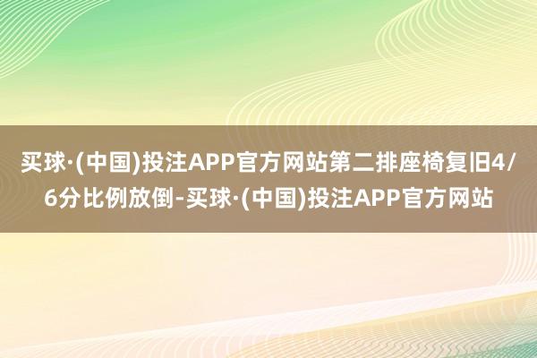 买球·(中国)投注APP官方网站第二排座椅复旧4/6分比例放倒-买球·(中国)投注APP官方网站