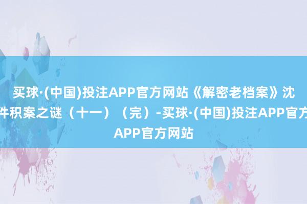 买球·(中国)投注APP官方网站《解密老档案》沈阳一件积案之谜（十一）（完）-买球·(中国)投注APP官方网站