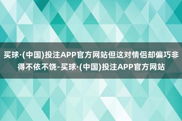 买球·(中国)投注APP官方网站但这对情侣却偏巧非得不依不饶-买球·(中国)投注APP官方网站