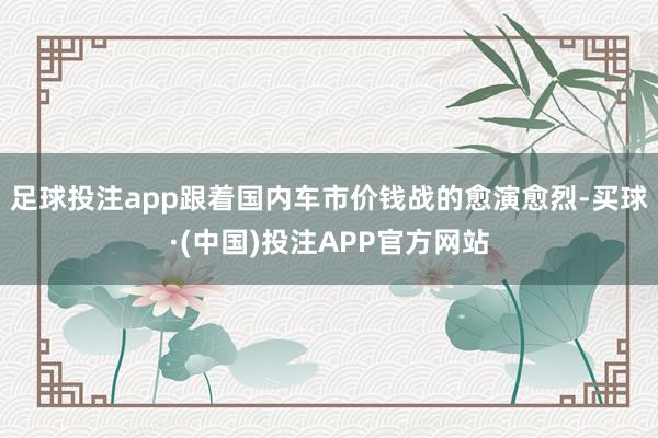 足球投注app跟着国内车市价钱战的愈演愈烈-买球·(中国)投注APP官方网站