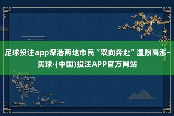 足球投注app深港两地市民“双向奔赴”温煦高涨-买球·(中国)投注APP官方网站