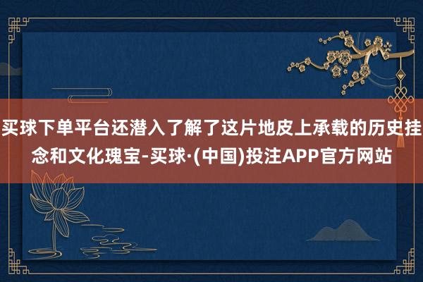 买球下单平台还潜入了解了这片地皮上承载的历史挂念和文化瑰宝-买球·(中国)投注APP官方网站