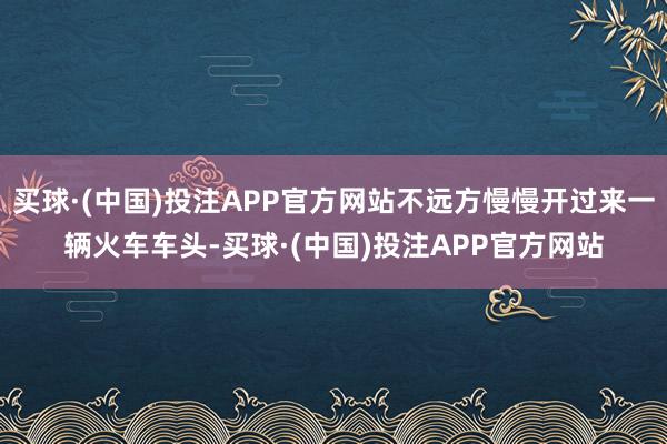 买球·(中国)投注APP官方网站不远方慢慢开过来一辆火车车头-买球·(中国)投注APP官方网站