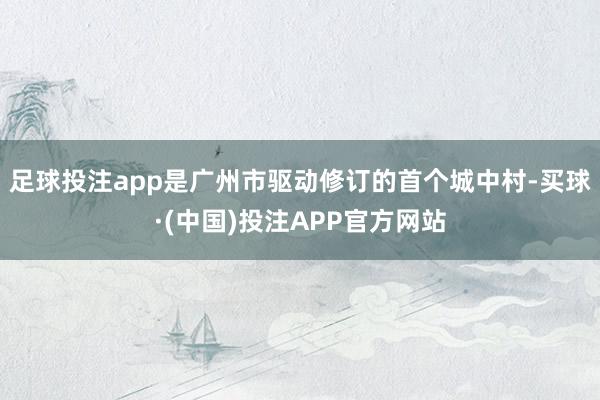 足球投注app是广州市驱动修订的首个城中村-买球·(中国)投注APP官方网站