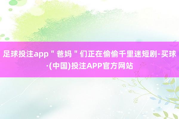 足球投注app＂爸妈＂们正在偷偷千里迷短剧-买球·(中国)投注APP官方网站