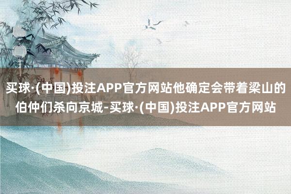 买球·(中国)投注APP官方网站他确定会带着梁山的伯仲们杀向京城-买球·(中国)投注APP官方网站