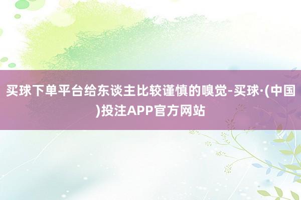 买球下单平台给东谈主比较谨慎的嗅觉-买球·(中国)投注APP官方网站