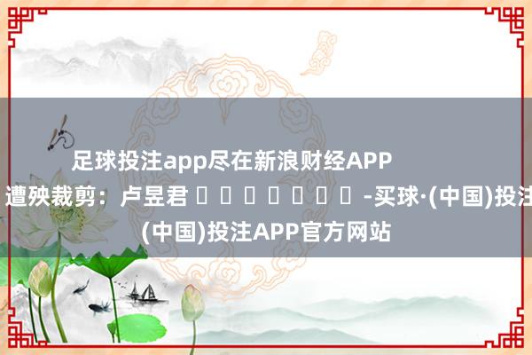 足球投注app尽在新浪财经APP            						遭殃裁剪：卢昱君 							-买球·(中国)投注APP官方网站