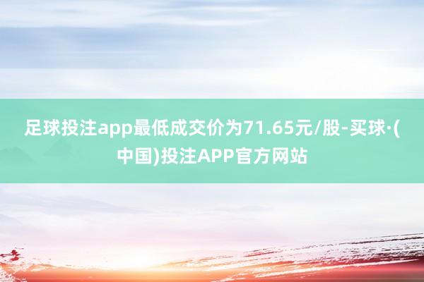 足球投注app最低成交价为71.65元/股-买球·(中国)投注APP官方网站