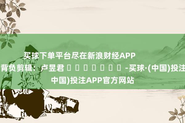 买球下单平台尽在新浪财经APP            						背负剪辑：卢昱君 							-买球·(中国)投注APP官方网站