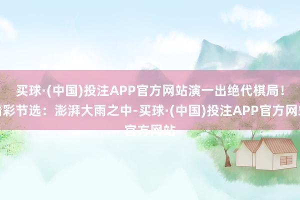 买球·(中国)投注APP官方网站演一出绝代棋局！精彩节选：澎湃大雨之中-买球·(中国)投注APP官方网站