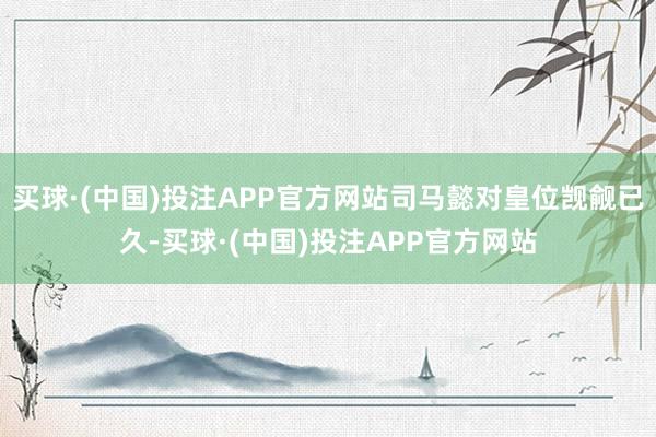 买球·(中国)投注APP官方网站司马懿对皇位觊觎已久-买球·(中国)投注APP官方网站