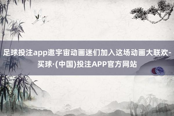 足球投注app邀宇宙动画迷们加入这场动画大联欢-买球·(中国)投注APP官方网站