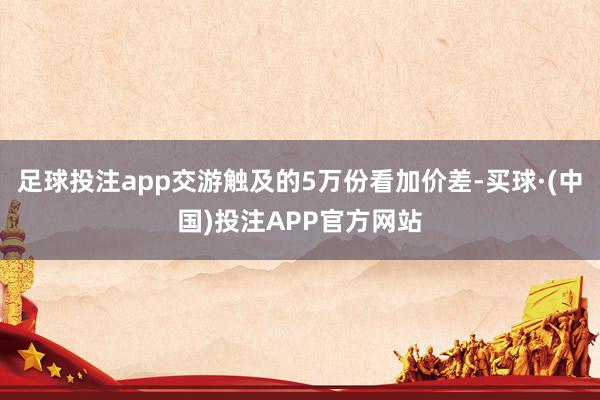 足球投注app交游触及的5万份看加价差-买球·(中国)投注APP官方网站