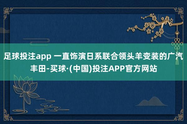 足球投注app 一直饰演日系联合领头羊变装的广汽丰田-买球·(中国)投注APP官方网站