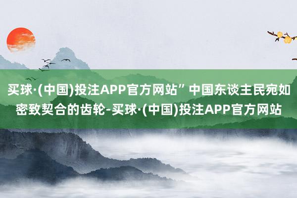 买球·(中国)投注APP官方网站”中国东谈主民宛如密致契合的齿轮-买球·(中国)投注APP官方网站