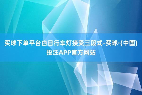 买球下单平台白日行车灯接受三段式-买球·(中国)投注APP官方网站