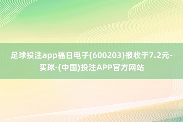 足球投注app福日电子(600203)报收于7.2元-买球·(中国)投注APP官方网站