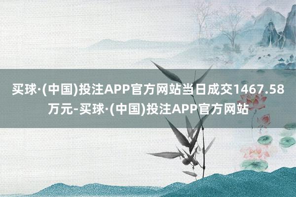 买球·(中国)投注APP官方网站当日成交1467.58万元-买球·(中国)投注APP官方网站