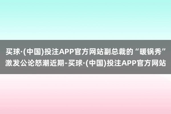 买球·(中国)投注APP官方网站副总裁的“暖锅秀”激发公论怒潮近期-买球·(中国)投注APP官方网站