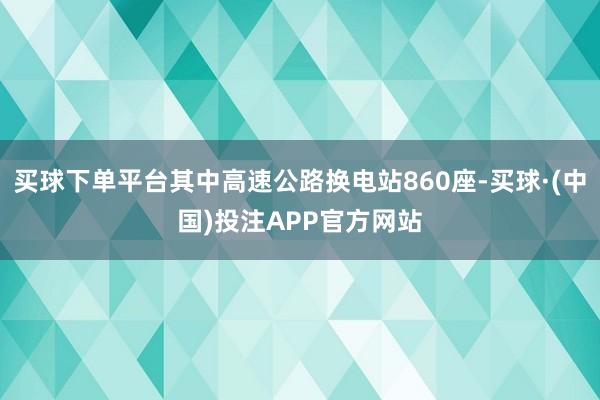 买球下单平台其中高速公路换电站860座-买球·(中国)投注APP官方网站