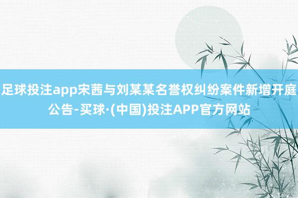 足球投注app宋茜与刘某某名誉权纠纷案件新增开庭公告-买球·(中国)投注APP官方网站