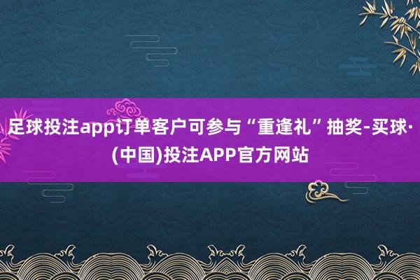 足球投注app订单客户可参与“重逢礼”抽奖-买球·(中国)投注APP官方网站