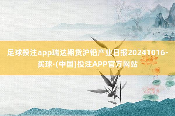 足球投注app瑞达期货沪铅产业日报20241016-买球·(中国)投注APP官方网站