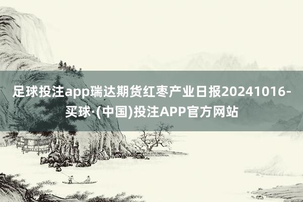 足球投注app瑞达期货红枣产业日报20241016-买球·(中国)投注APP官方网站