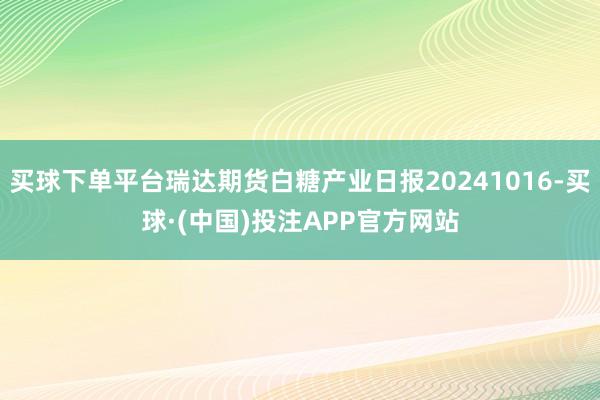 买球下单平台瑞达期货白糖产业日报20241016-买球·(中国)投注APP官方网站