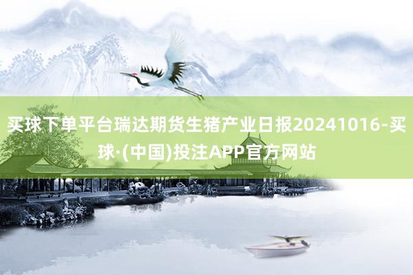 买球下单平台瑞达期货生猪产业日报20241016-买球·(中国)投注APP官方网站