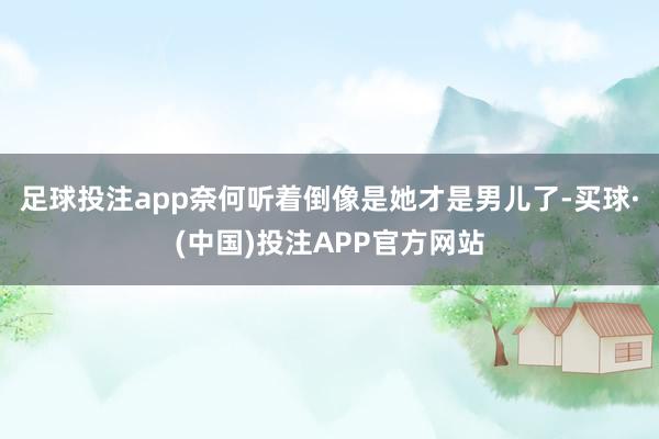 足球投注app奈何听着倒像是她才是男儿了-买球·(中国)投注APP官方网站