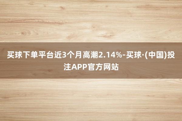 买球下单平台近3个月高潮2.14%-买球·(中国)投注APP官方网站