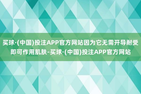 买球·(中国)投注APP官方网站因为它无需开导耐受即可作用肌肤-买球·(中国)投注APP官方网站