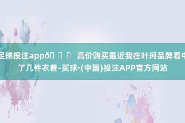 足球投注app🌟 高价购买最近我在叶珂品牌看中了几件衣着-买球·(中国)投注APP官方网站