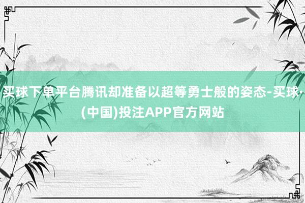 买球下单平台腾讯却准备以超等勇士般的姿态-买球·(中国)投注APP官方网站