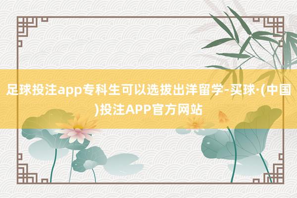 足球投注app专科生可以选拔出洋留学-买球·(中国)投注APP官方网站