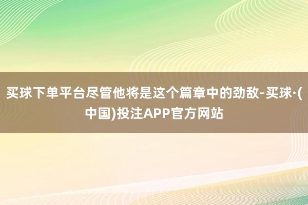 买球下单平台尽管他将是这个篇章中的劲敌-买球·(中国)投注APP官方网站