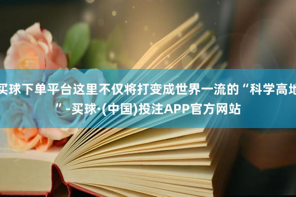 买球下单平台这里不仅将打变成世界一流的“科学高地”-买球·(中国)投注APP官方网站