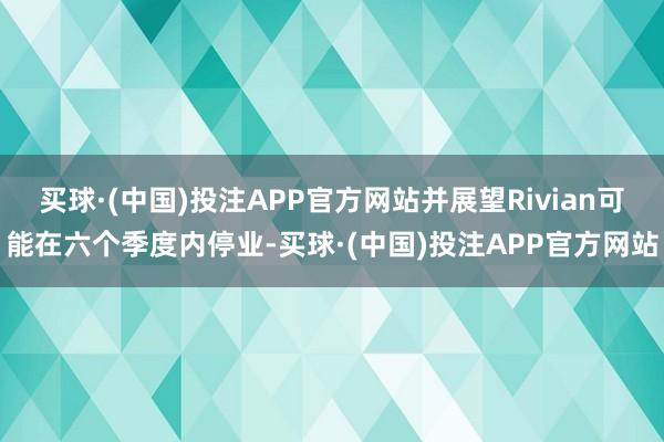 买球·(中国)投注APP官方网站并展望Rivian可能在六个季度内停业-买球·(中国)投注APP官方网站