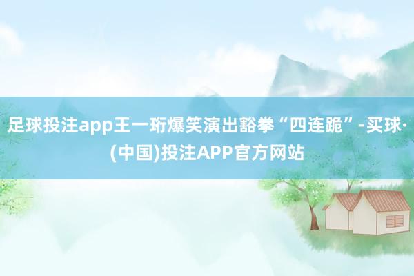 足球投注app王一珩爆笑演出豁拳“四连跪”-买球·(中国)投注APP官方网站