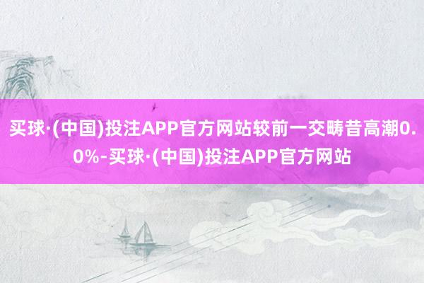 买球·(中国)投注APP官方网站较前一交畴昔高潮0.0%-买球·(中国)投注APP官方网站