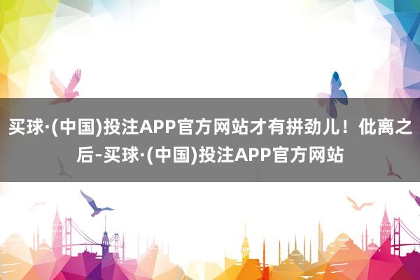 买球·(中国)投注APP官方网站才有拼劲儿！仳离之后-买球·(中国)投注APP官方网站