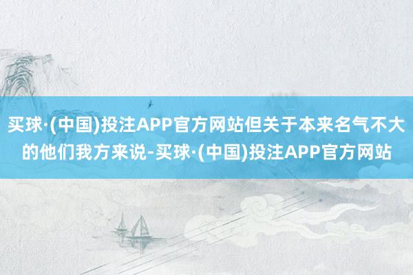 买球·(中国)投注APP官方网站但关于本来名气不大的他们我方来说-买球·(中国)投注APP官方网站