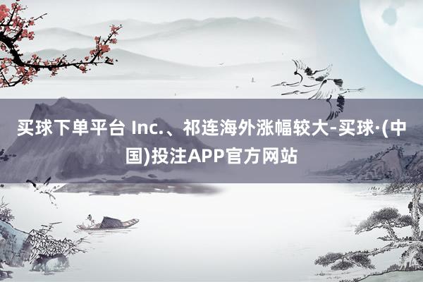 买球下单平台 Inc.、祁连海外涨幅较大-买球·(中国)投注APP官方网站