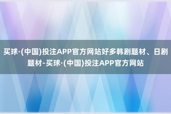 买球·(中国)投注APP官方网站好多韩剧题材、日剧题材-买球·(中国)投注APP官方网站