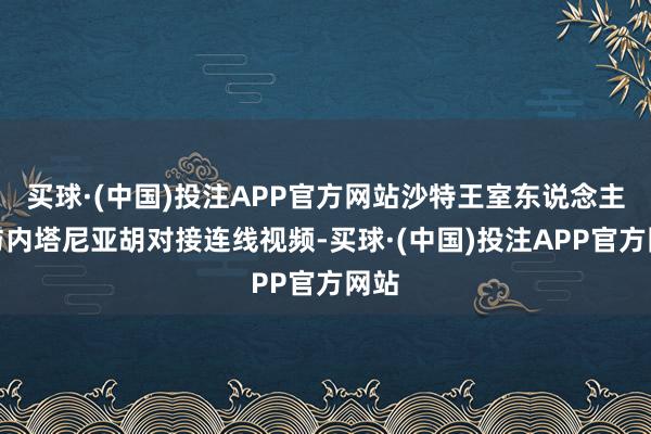 买球·(中国)投注APP官方网站沙特王室东说念主员与内塔尼亚胡对接连线视频-买球·(中国)投注APP官方网站