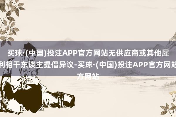 买球·(中国)投注APP官方网站无供应商或其他犀利相干东谈主提倡异议-买球·(中国)投注APP官方网站