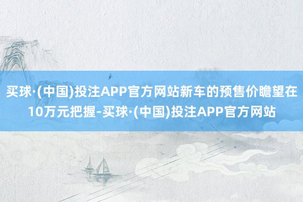 买球·(中国)投注APP官方网站新车的预售价瞻望在10万元把握-买球·(中国)投注APP官方网站